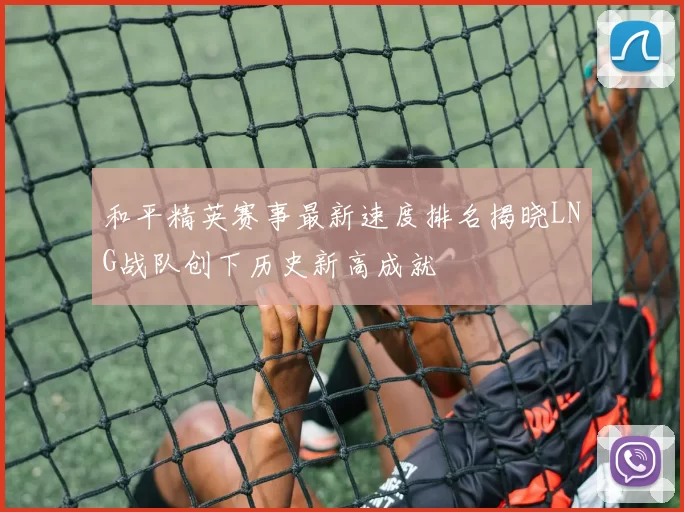 和平精英赛事最新速度排名揭晓LNG战队创下历史新高成就