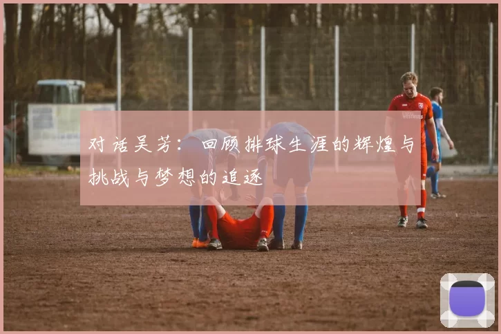 对话吴芳：回顾排球生涯的辉煌与挑战与梦想的追逐