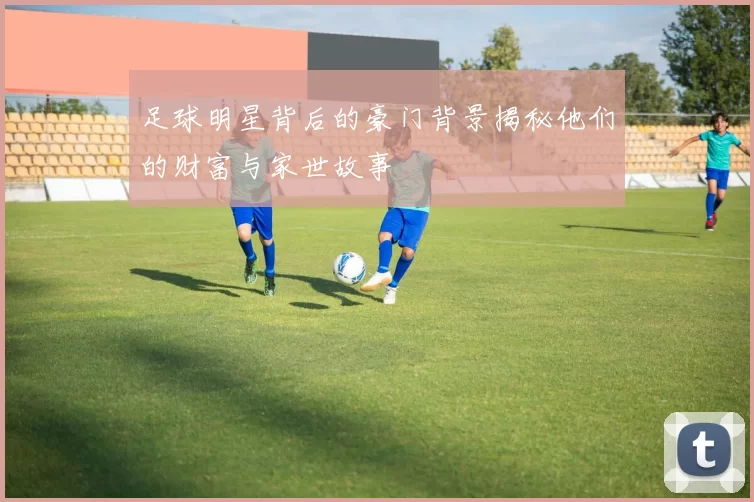 足球明星背后的豪门背景揭秘他们的财富与家世故事