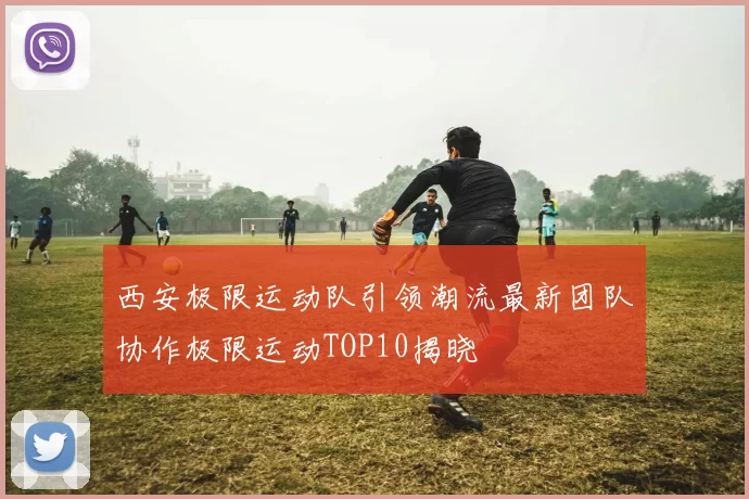 西安极限运动队引领潮流最新团队协作极限运动TOP10揭晓
