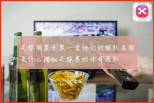 足球明星齐聚一堂他们的球队名称是什么揭秘足球界的传奇团队