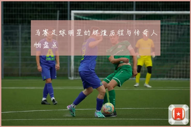 马赛足球明星的辉煌历程与传奇人物盘点