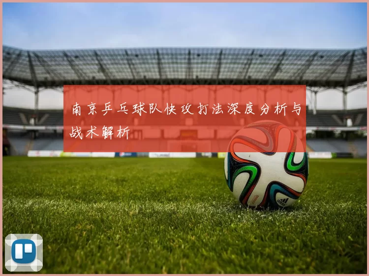 南京乒乓球队快攻打法深度分析与战术解析