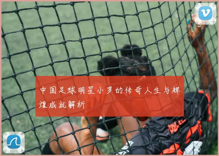 中国足球明星小罗的传奇人生与辉煌成就解析