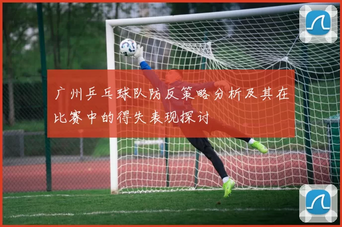 广州乒乓球队防反策略分析及其在比赛中的得失表现探讨