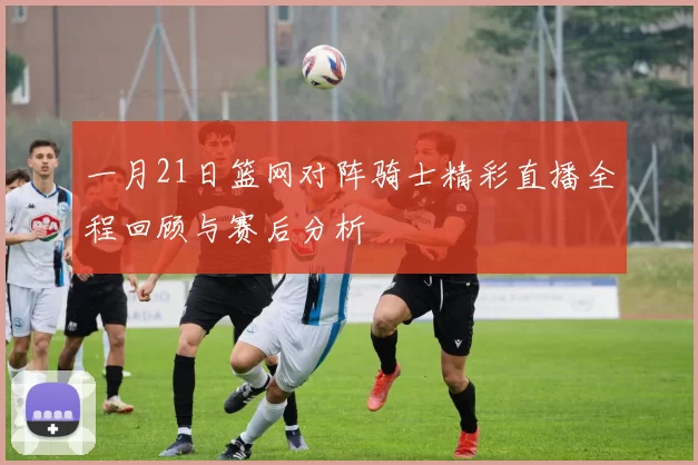 一月21日篮网对阵骑士精彩直播全程回顾与赛后分析