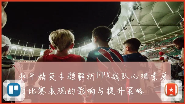 和平精英专题解析FPX战队心理素质对比赛表现的影响与提升策略