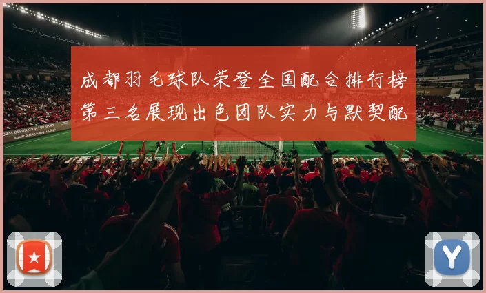 成都羽毛球队荣登全国配合排行榜第三名展现出色团队实力与默契配合