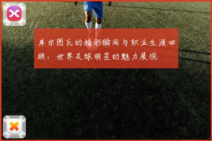 库尔图瓦的精彩瞬间与职业生涯回顾，世界足球明星的魅力展现