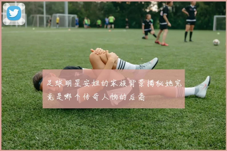 足球明星安妞的家族背景揭秘她究竟是哪个传奇人物的后裔
