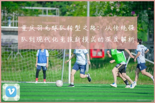 重庆羽毛球队转型之路：从传统强队到现代化竞技新模式的深度解析