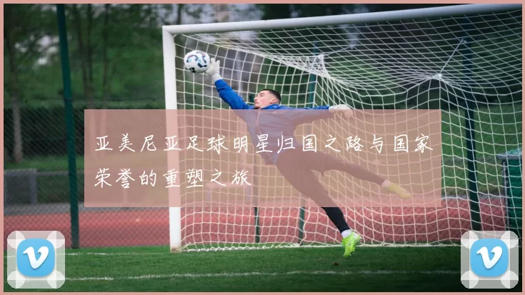 亚美尼亚足球明星归国之路与国家荣誉的重塑之旅