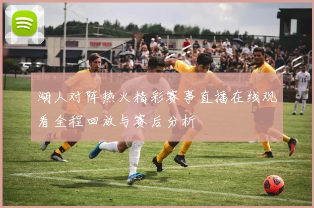 湖人对阵热火精彩赛事直播在线观看全程回放与赛后分析