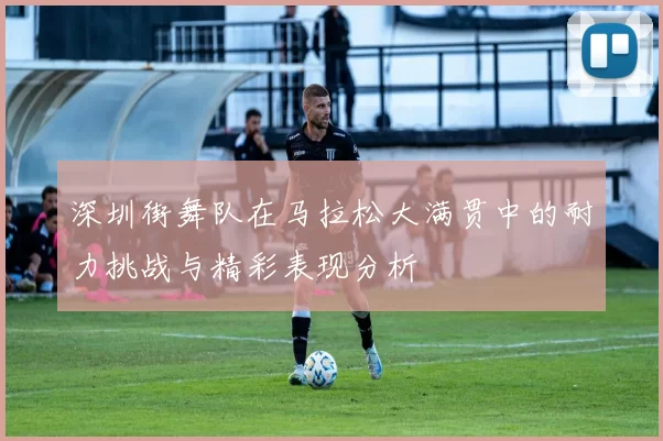 深圳街舞队在马拉松大满贯中的耐力挑战与精彩表现分析