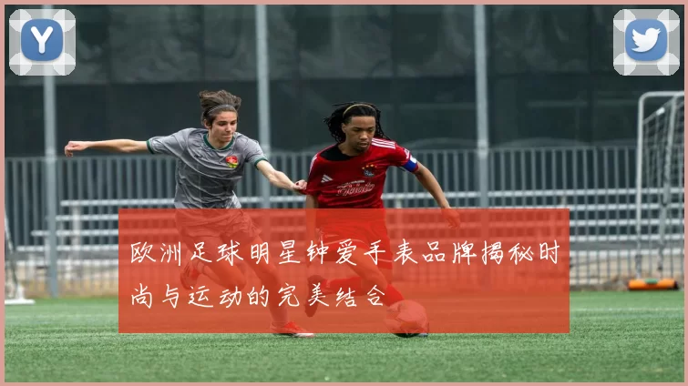 欧洲足球明星钟爱手表品牌揭秘时尚与运动的完美结合