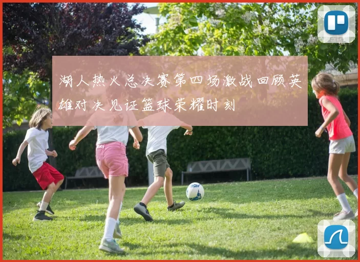 湖人热火总决赛第四场激战回顾英雄对决见证篮球荣耀时刻