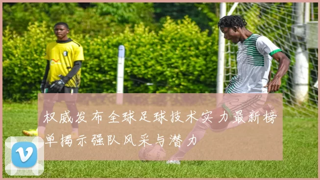 权威发布全球足球技术实力最新榜单揭示强队风采与潜力