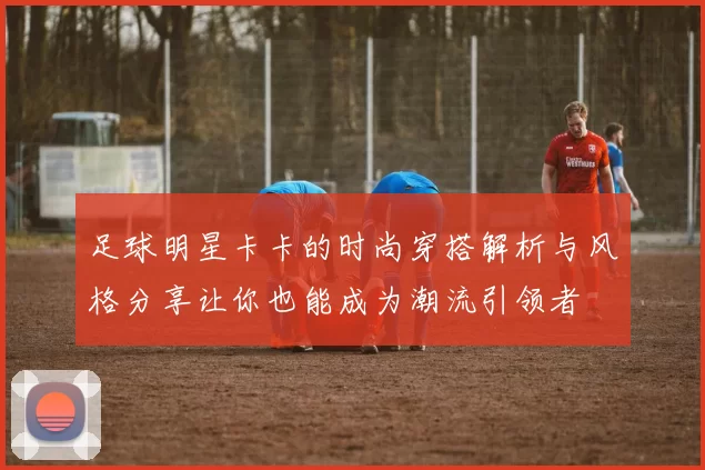 足球明星卡卡的时尚穿搭解析与风格分享让你也能成为潮流引领者
