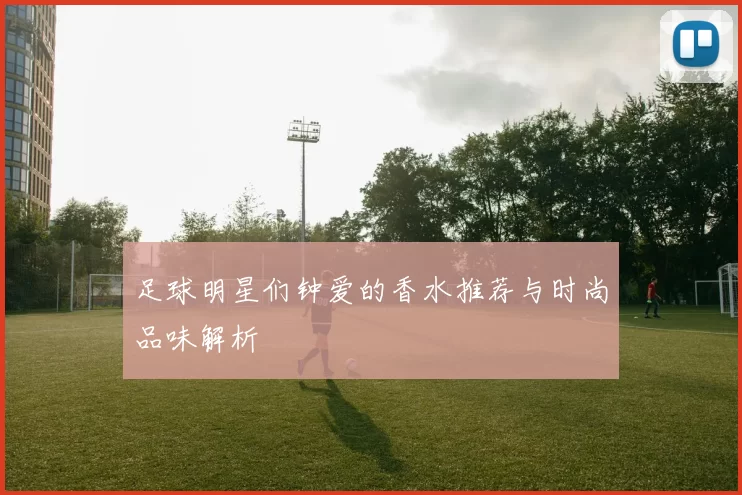 足球明星们钟爱的香水推荐与时尚品味解析