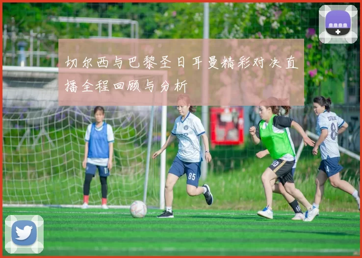 切尔西与巴黎圣日耳曼精彩对决直播全程回顾与分析