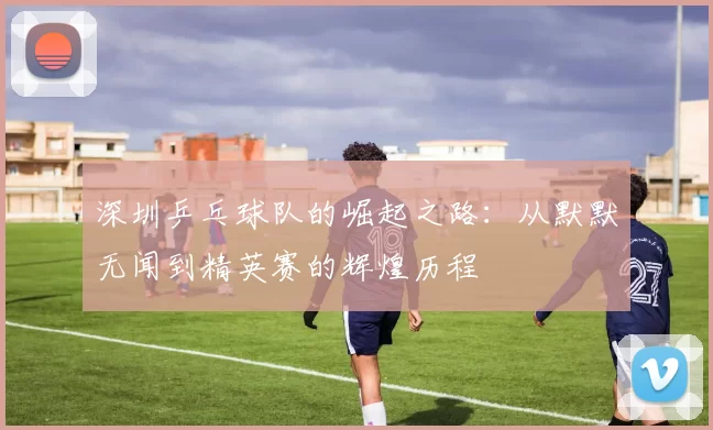 深圳乒乓球队的崛起之路：从默默无闻到精英赛的辉煌历程