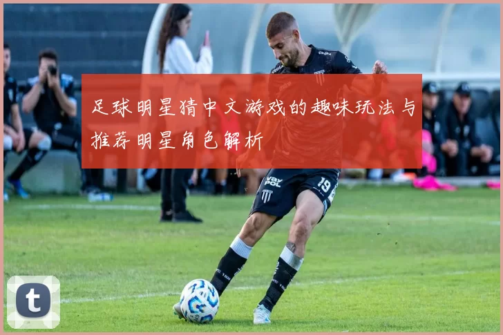足球明星猜中文游戏的趣味玩法与推荐明星角色解析