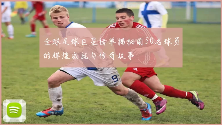 全球足球巨星榜单揭秘前50名球员的辉煌成就与传奇故事
