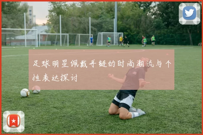 足球明星佩戴手链的时尚潮流与个性表达探讨