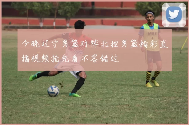 今晚辽宁男篮对阵北控男篮精彩直播视频抢先看不容错过