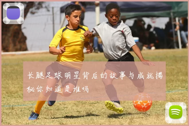 长腿足球明星背后的故事与成就揭秘你知道是谁吗