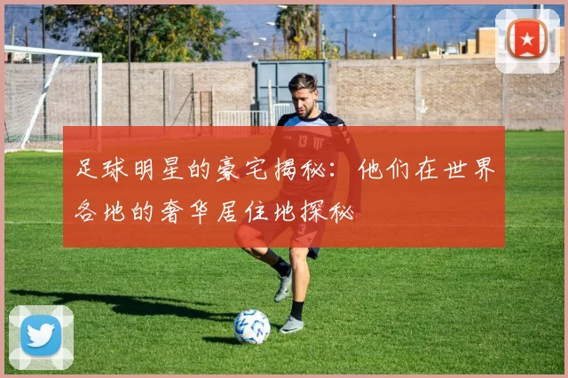 足球明星的豪宅揭秘：他们在世界各地的奢华居住地探秘