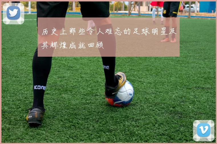 历史上那些令人难忘的足球明星及其辉煌成就回顾