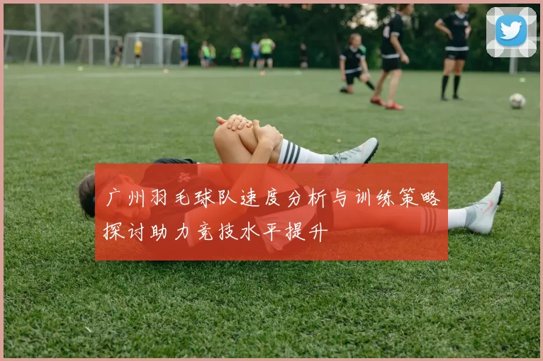 广州羽毛球队速度分析与训练策略探讨助力竞技水平提升