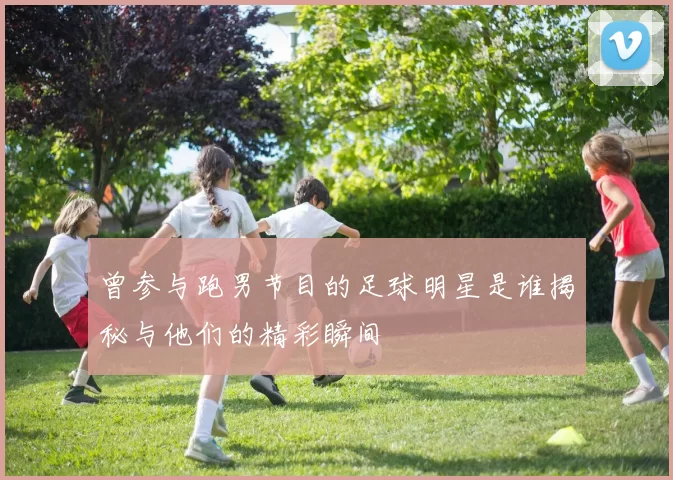 曾参与跑男节目的足球明星是谁揭秘与他们的精彩瞬间