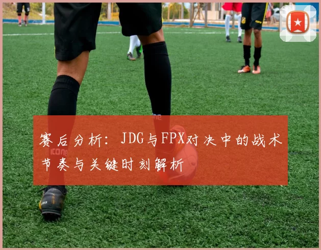 赛后分析：JDG与FPX对决中的战术节奏与关键时刻解析