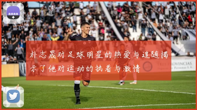 朴志晟对足球明星的热爱与追随揭示了他对运动的执着与激情