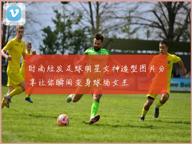 时尚短发足球明星女神造型图片分享让你瞬间变身球场女王