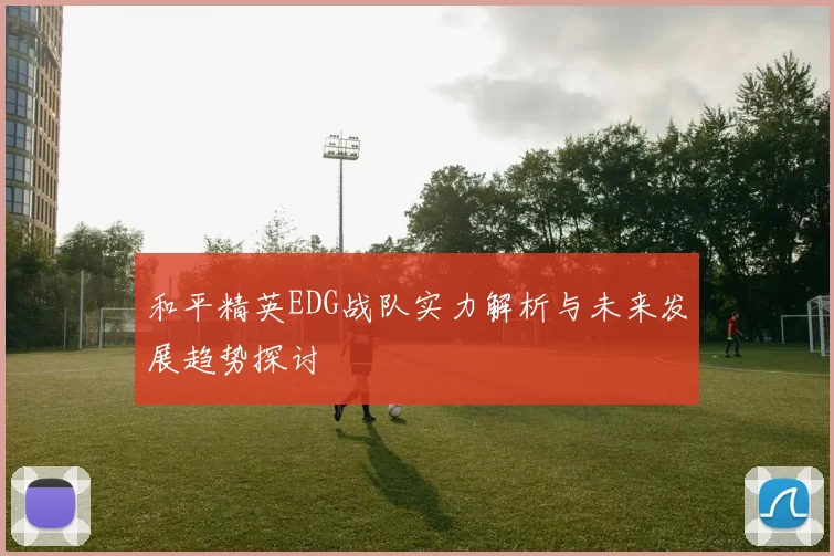 和平精英EDG战队实力解析与未来发展趋势探讨