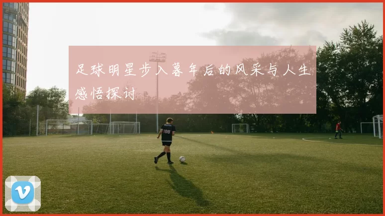 足球明星步入暮年后的风采与人生感悟探讨