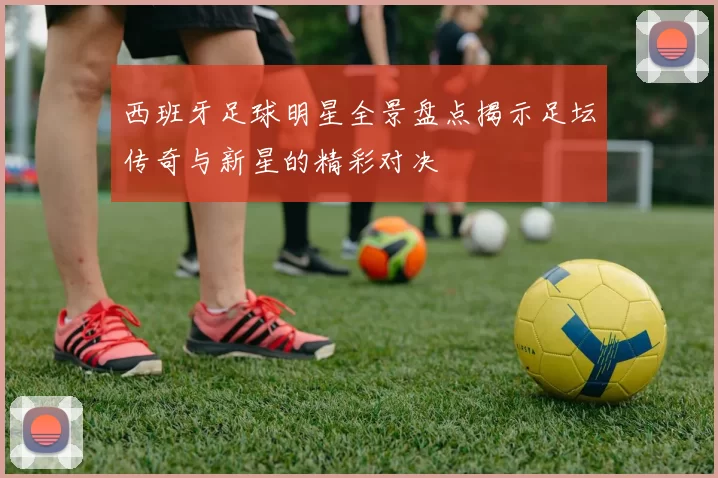 西班牙足球明星全景盘点揭示足坛传奇与新星的精彩对决