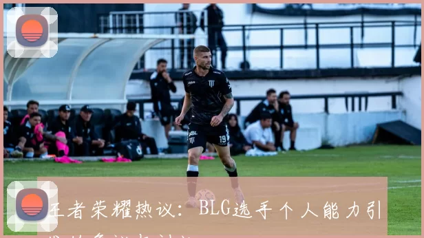 王者荣耀热议：BLG选手个人能力引发的争议与讨论