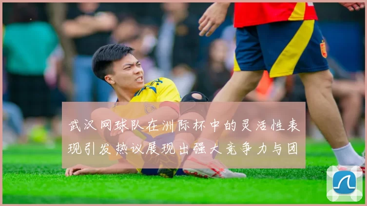 武汉网球队在洲际杯中的灵活性表现引发热议展现出强大竞争力与团队协作精神