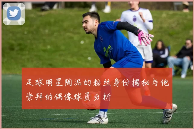 足球明星陶泥的粉丝身份揭秘与他崇拜的偶像球员分析