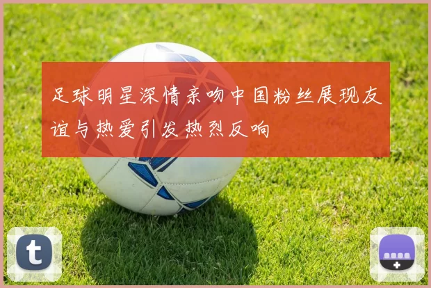 足球明星深情亲吻中国粉丝展现友谊与热爱引发热烈反响