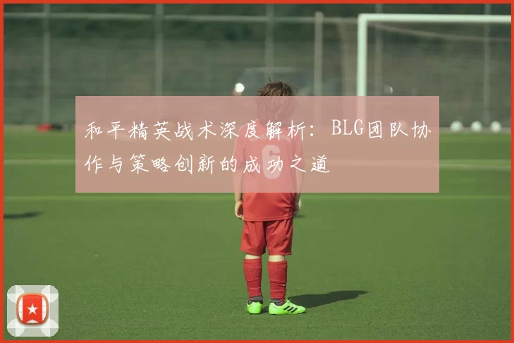 和平精英战术深度解析：BLG团队协作与策略创新的成功之道