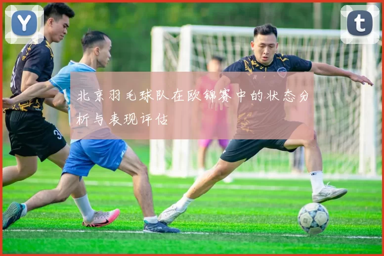 北京羽毛球队在欧锦赛中的状态分析与表现评估