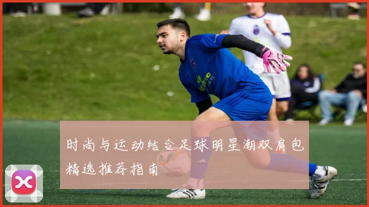 时尚与运动结合足球明星潮双肩包精选推荐指南