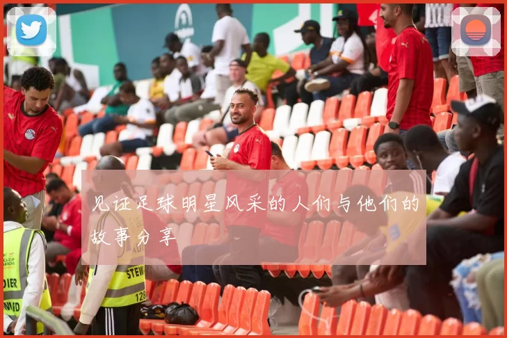 见证足球明星风采的人们与他们的故事分享