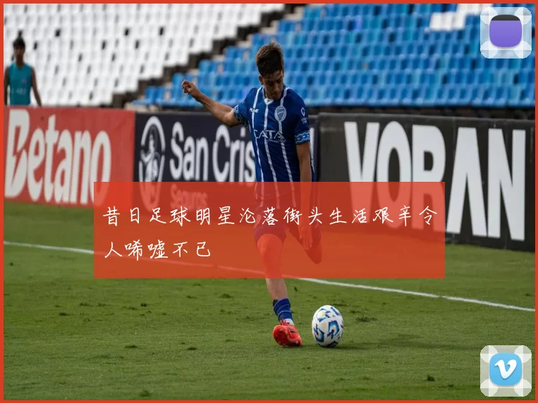 昔日足球明星沦落街头生活艰辛令人唏嘘不已