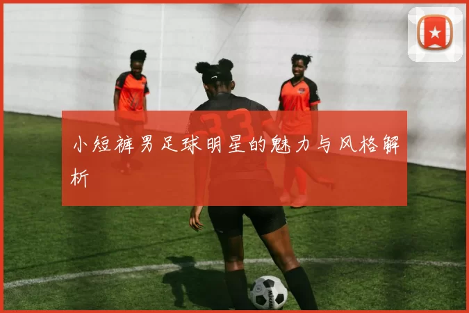 小短裤男足球明星的魅力与风格解析